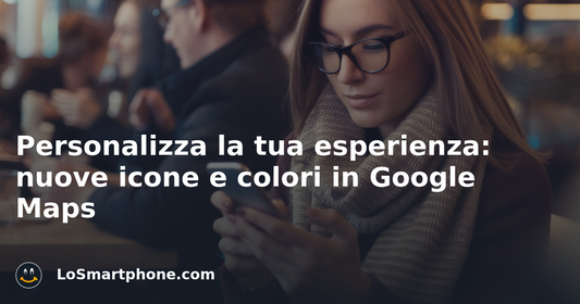 Personalizza la tua esperienza: nuove icone e colori in Google Maps